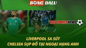 Liverpool sa sút - Chelsea sụp đổ tại Ngoại hạng Anh